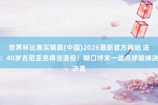 世界杯比赛买输赢(中国)2026最新官方网站 法媒：40岁吉尼亚克得当退役！糊口终末一战点球输掉决赛