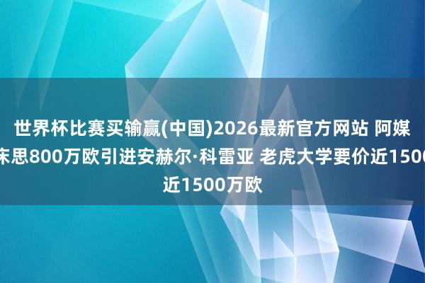 世界杯比赛买输赢(中国)2026最新官方网站 阿媒：河床思800万欧引进安赫尔·科雷亚 老虎大学要价近1500万欧