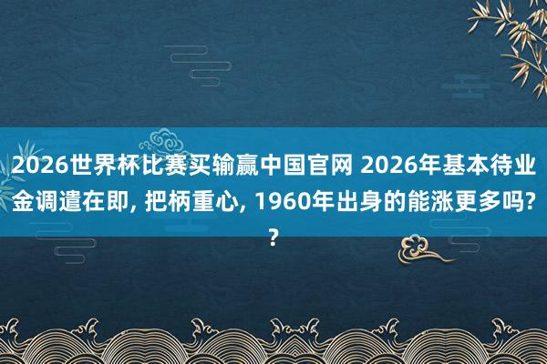 2026世界杯比赛买输赢中国官网 2026年基本待业金调遣在即， 把柄重心， 1960年出身的能涨更多吗?