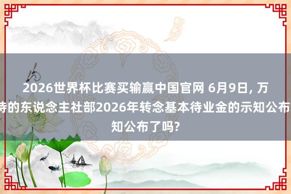 2026世界杯比赛买输赢中国官网 6月9日， 万众期待的东说念主社部2026年转念基本待业金的示知公布了吗?