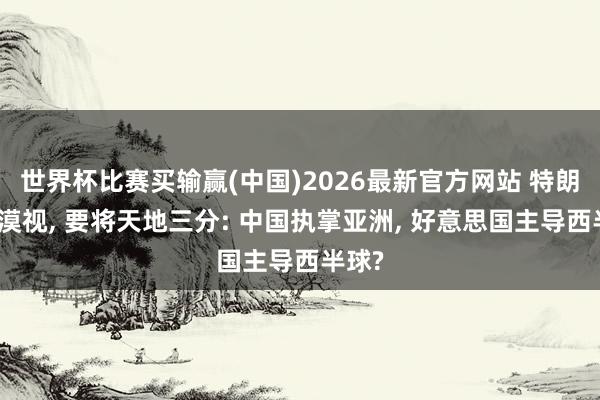 世界杯比赛买输赢(中国)2026最新官方网站 特朗普曾漠视， 要将天地三分: 中国执掌亚洲， 好意思国主导西半球?