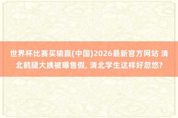世界杯比赛买输赢(中国)2026最新官方网站 清北鹅腿大姨被曝售假, 清北学生这样好忽悠?