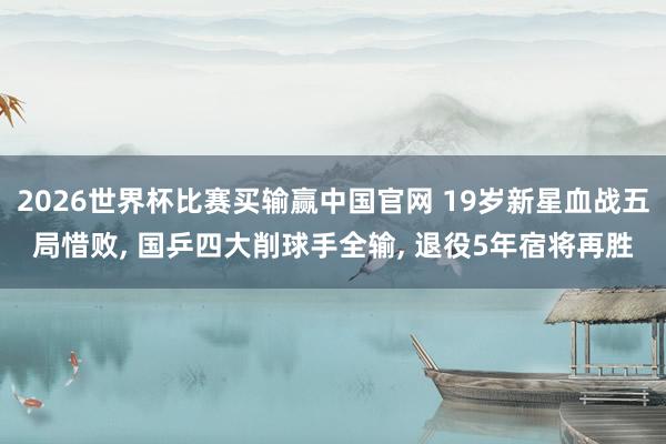 2026世界杯比赛买输赢中国官网 19岁新星血战五局惜败， 国乒四大削球手全输， 退役5年宿将再胜