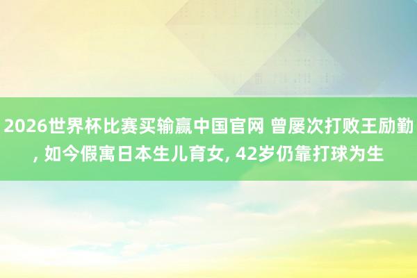 2026世界杯比赛买输赢中国官网 曾屡次打败王励勤， 如今假寓日本生儿育女， 42岁仍靠打球为生