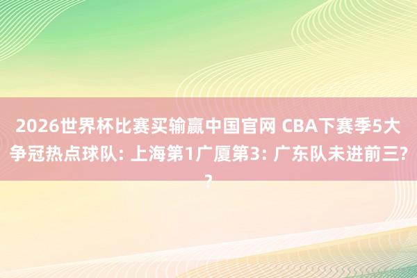 2026世界杯比赛买输赢中国官网 CBA下赛季5大争冠热点球队: 上海第1广厦第3: 广东队未进前三?