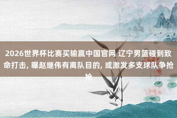 2026世界杯比赛买输赢中国官网 辽宁男篮碰到致命打击， 曝赵继伟有离队目的， 或激发多支球队争抢