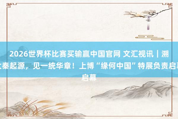2026世界杯比赛买输赢中国官网 文汇视讯｜溯大秦起源，见一统华章！上博“缘何中国”特展负责启幕