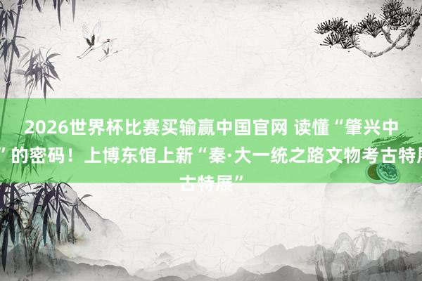 2026世界杯比赛买输赢中国官网 读懂“肇兴中国”的密码！上博东馆上新“秦·大一统之路文物考古特展”