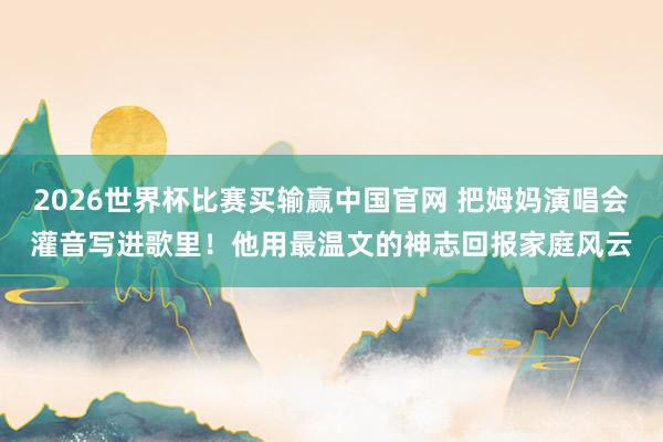 2026世界杯比赛买输赢中国官网 把姆妈演唱会灌音写进歌里！他用最温文的神志回报家庭风云