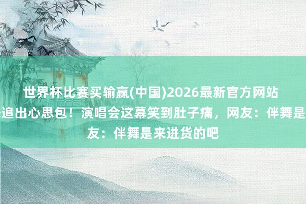 世界杯比赛买输赢(中国)2026最新官方网站 周深追伴舞追出心思包！演唱会这幕笑到肚子痛，网友：伴舞是来进货的吧