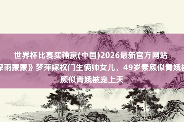世界杯比赛买输赢(中国)2026最新官方网站 《情深深雨蒙蒙》梦萍嫁权门生俩帅女儿，49岁素颜似青娥被宠上天