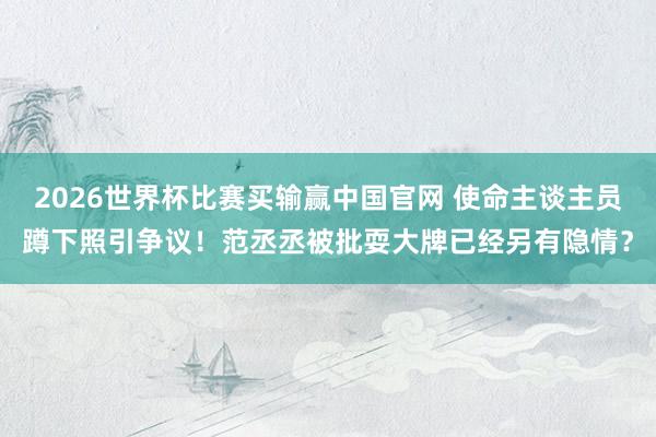 2026世界杯比赛买输赢中国官网 使命主谈主员蹲下照引争议！范丞丞被批耍大牌已经另有隐情？