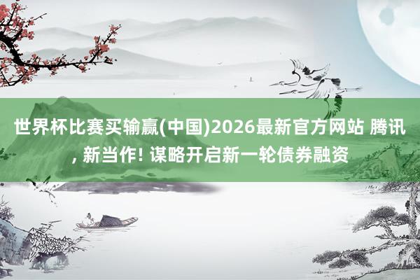 世界杯比赛买输赢(中国)2026最新官方网站 腾讯， 新当作! 谋略开启新一轮债券融资