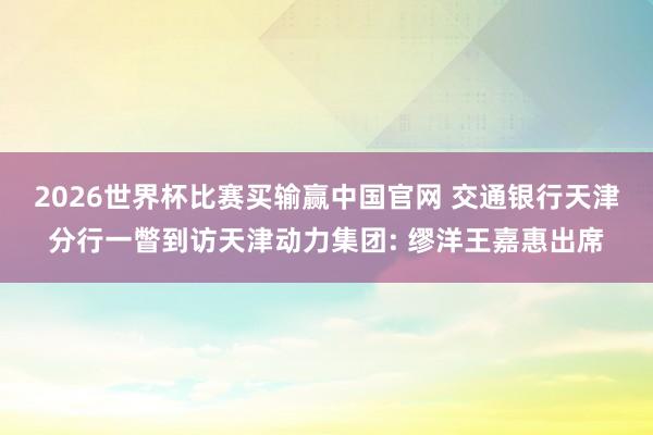 2026世界杯比赛买输赢中国官网 交通银行天津分行一瞥到访天津动力集团: 缪洋王嘉惠出席