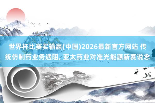 世界杯比赛买输赢(中国)2026最新官方网站 传统仿制药业务遇阻， 亚太药业对准光能源新赛说念