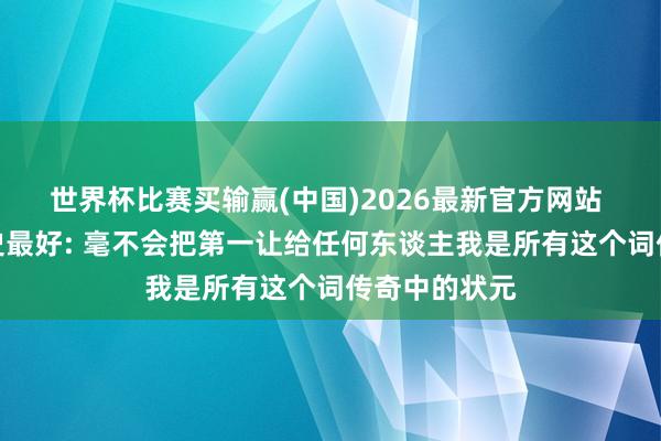 世界杯比赛买输赢(中国)2026最新官方网站 詹姆斯谈历史最好: 毫不会把第一让给任何东谈主我是所有这个词传奇中的状元