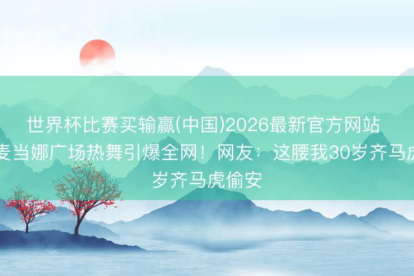 世界杯比赛买输赢(中国)2026最新官方网站 67岁麦当娜广场热舞引爆全网！网友：这腰我30岁齐马虎偷安