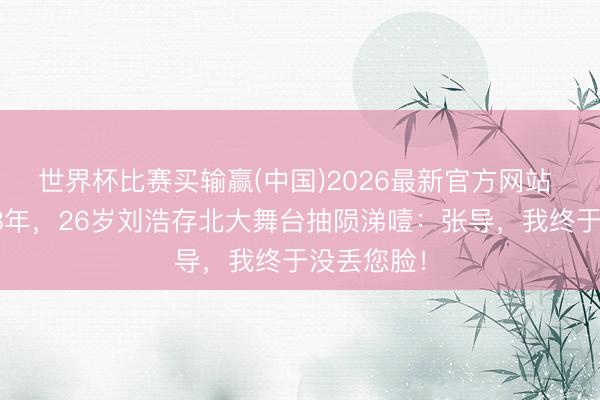世界杯比赛买输赢(中国)2026最新官方网站 被全网黑8年，26岁刘浩存北大舞台抽陨涕噎：张导，我终于没丢您脸！