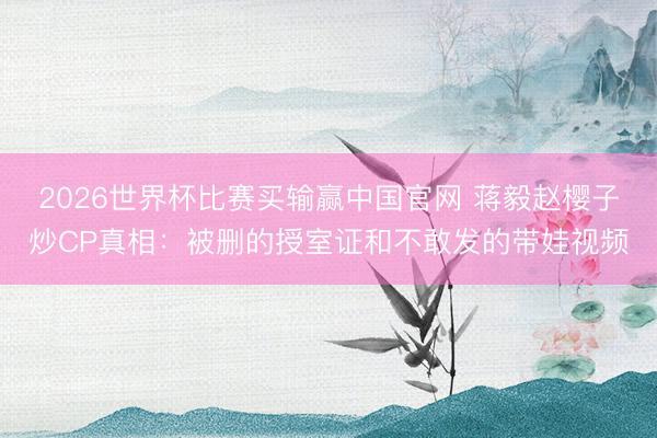 2026世界杯比赛买输赢中国官网 蒋毅赵樱子炒CP真相：被删的授室证和不敢发的带娃视频