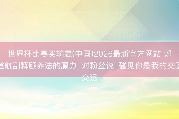 世界杯比赛买输赢(中国)2026最新官方网站 郏登航剖释颐养法的魔力， 对粉丝说: 碰见你是我的交运