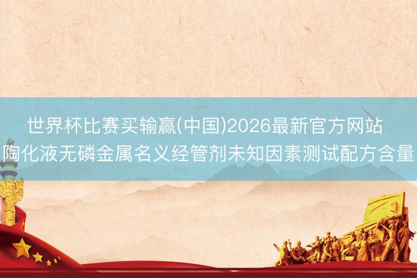世界杯比赛买输赢(中国)2026最新官方网站 陶化液无磷金属名义经管剂未知因素测试配方含量