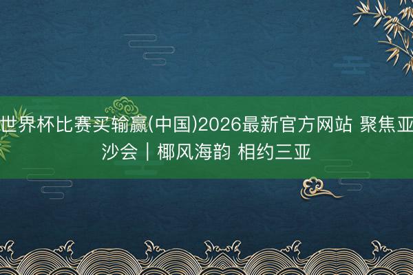 世界杯比赛买输赢(中国)2026最新官方网站 聚焦亚沙会｜椰风海韵 相约三亚