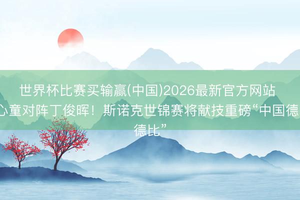 世界杯比赛买输赢(中国)2026最新官方网站 赵心童对阵丁俊晖！斯诺克世锦赛将献技重磅“中国德比”