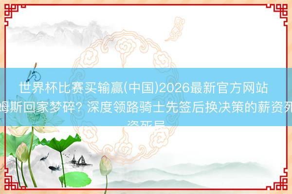 世界杯比赛买输赢(中国)2026最新官方网站 詹姆斯回家梦碎? 深度领路骑士先签后换决策的薪资死局