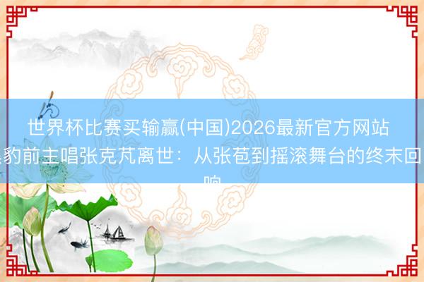 世界杯比赛买输赢(中国)2026最新官方网站 黑豹前主唱张克芃离世:从张苞到摇滚舞台的终末回响