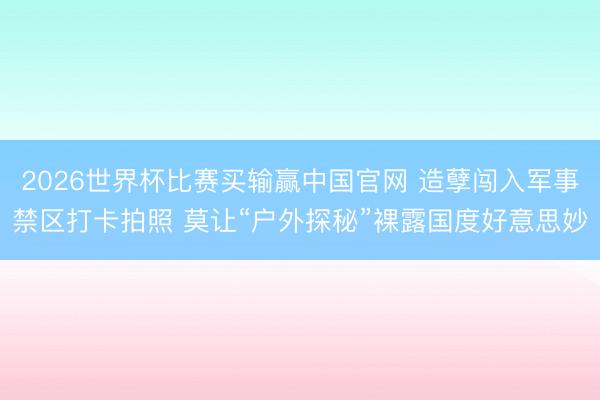 2026世界杯比赛买输赢中国官网 造孽闯入军事禁区打卡拍照 莫让“户外探秘”裸露国度好意思妙