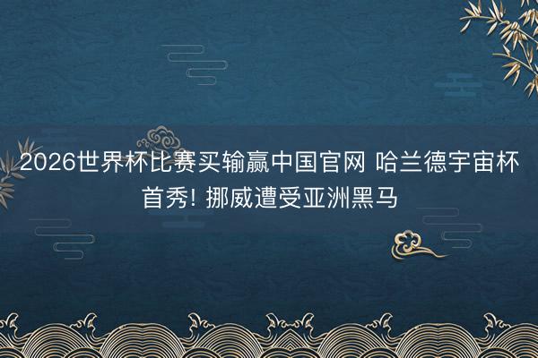 2026世界杯比赛买输赢中国官网 哈兰德宇宙杯首秀! 挪威遭受亚洲黑马