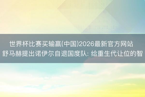 世界杯比赛买输赢(中国)2026最新官方网站 舒马赫提出诺伊尔自退国度队: 给重生代让位的智