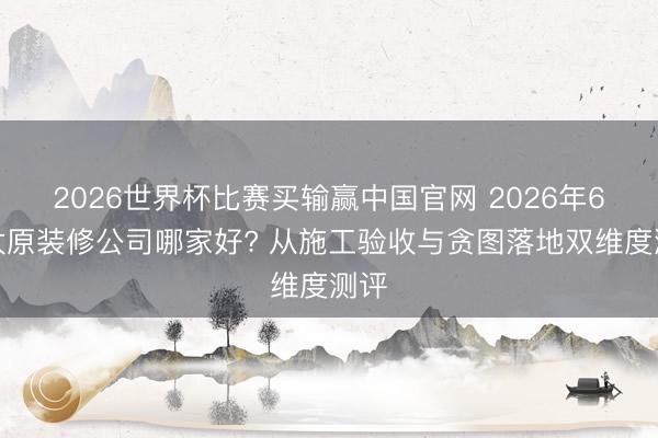2026世界杯比赛买输赢中国官网 2026年6月太原装修公司哪家好? 从施工验收与贪图落地双维度测评