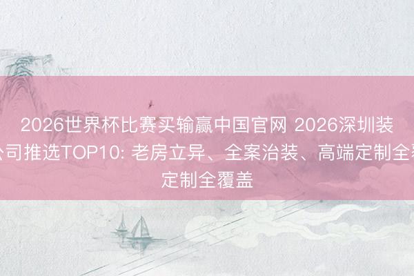 2026世界杯比赛买输赢中国官网 2026深圳装修公司推选TOP10: 老房立异、全案治装、高端定制全覆盖