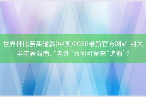 世界杯比赛买输赢(中国)2026最新官方网站 封关半年看海南: “老外”为何可爱来“追箭”?