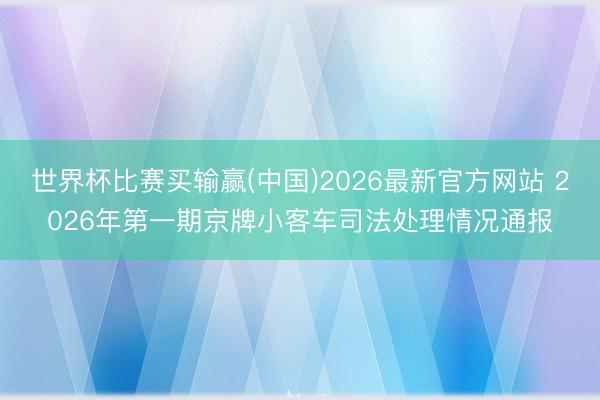 世界杯比赛买输赢(中国)2026最新官方网站 2026年第一期京牌小客车司法处理情况通报