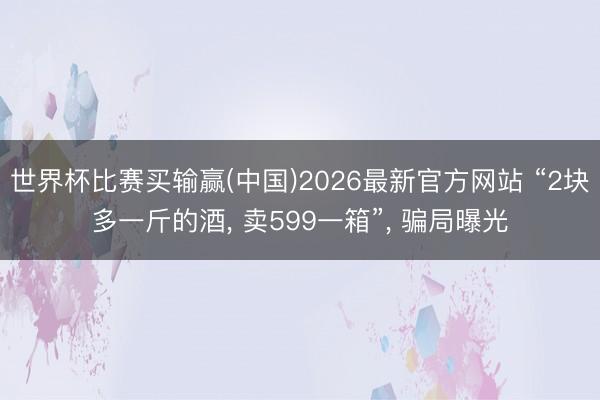 世界杯比赛买输赢(中国)2026最新官方网站 “2块多一斤的酒， 卖599一箱”， 骗局曝光