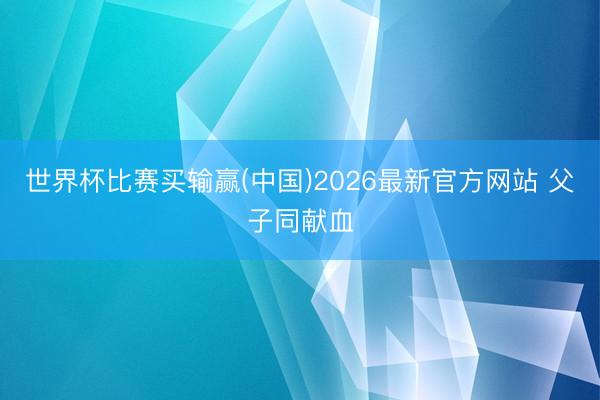世界杯比赛买输赢(中国)2026最新官方网站 父子同献血