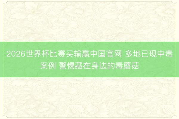 2026世界杯比赛买输赢中国官网 多地已现中毒案例 警惕藏在身边的毒蘑菇