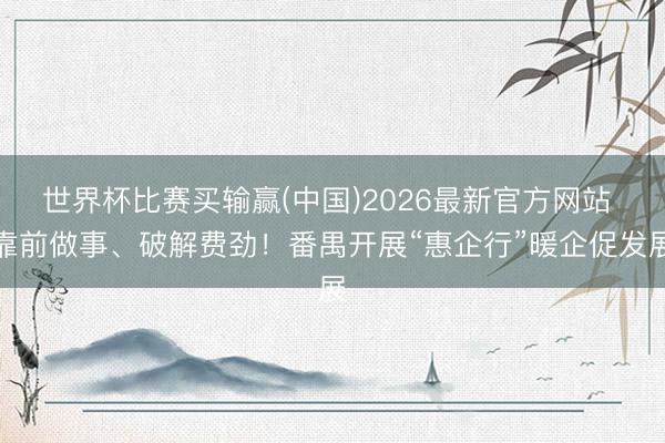 世界杯比赛买输赢(中国)2026最新官方网站 靠前做事、破解费劲！番禺开展“惠企行”暖企促发展