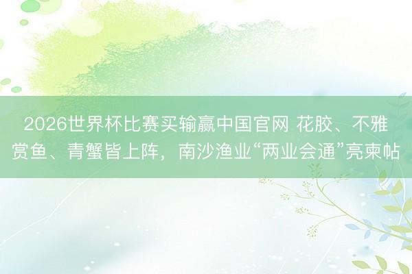 2026世界杯比赛买输赢中国官网 花胶、不雅赏鱼、青蟹皆上阵，南沙渔业“两业会通”亮柬帖