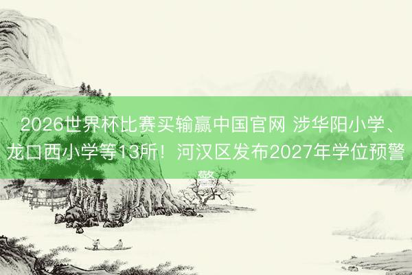 2026世界杯比赛买输赢中国官网 涉华阳小学、龙口西小学等13所！河汉区发布2027年学位预警