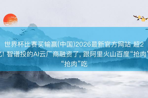世界杯比赛买输赢(中国)2026最新官方网站 超20亿! 智谱投的AI云厂商融资了， 跟阿里火山百度“抢肉”吃