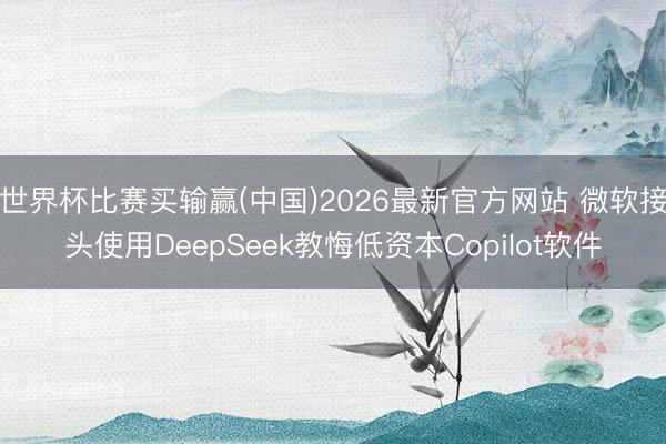世界杯比赛买输赢(中国)2026最新官方网站 微软接头使用DeepSeek教悔低资本Copilot软件