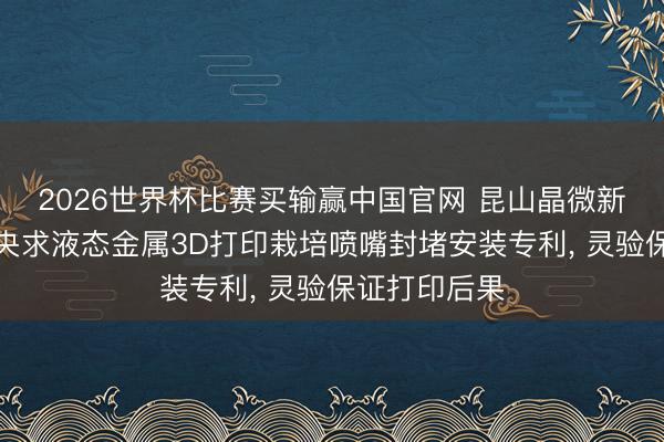 2026世界杯比赛买输赢中国官网 昆山晶微新材料谈论院央求液态金属3D打印栽培喷嘴封堵安装专利， 灵验保证打印后果