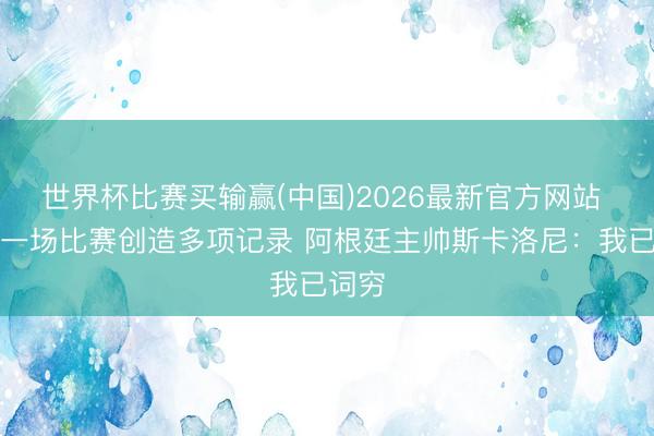 世界杯比赛买输赢(中国)2026最新官方网站 梅西一场比赛创造多项记录 阿根廷主帅斯卡洛尼：我已词穷