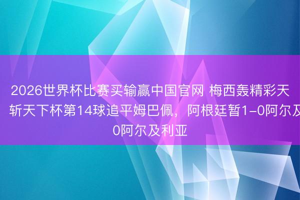 2026世界杯比赛买输赢中国官网 梅西轰精彩天下波，斩天下杯第14球追平姆巴佩，阿根廷暂1-0阿尔及利亚