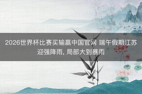 2026世界杯比赛买输赢中国官网 端午假期江苏迎强降雨， 局部大到暴雨