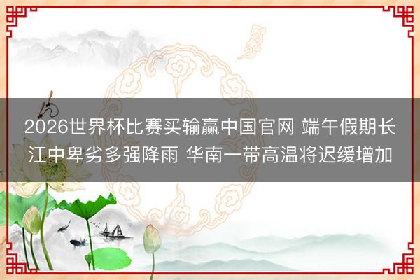 2026世界杯比赛买输赢中国官网 端午假期长江中卑劣多强降雨 华南一带高温将迟缓增加