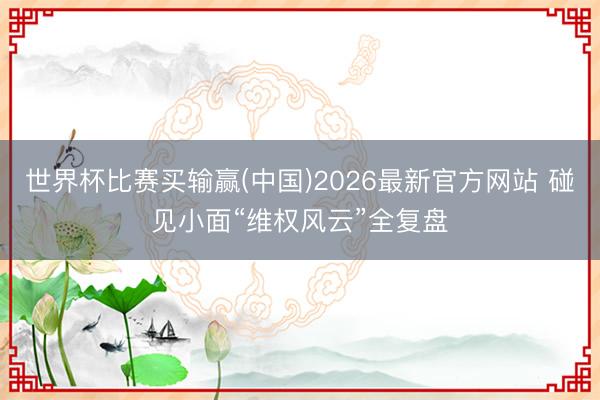 世界杯比赛买输赢(中国)2026最新官方网站 碰见小面“维权风云”全复盘
